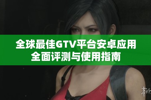 全球最佳GTV平台安卓应用全面评测与使用指南