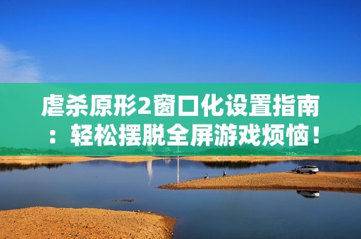 虐杀原形2窗口化设置指南：轻松摆脱全屏游戏烦恼！