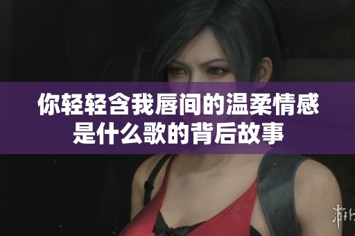 你轻轻含我唇间的温柔情感是什么歌的背后故事