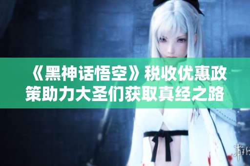 《黑神话悟空》税收优惠政策助力大圣们获取真经之路