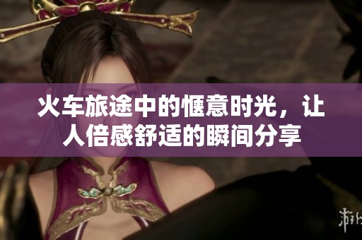 火车旅途中的惬意时光，让人倍感舒适的瞬间分享