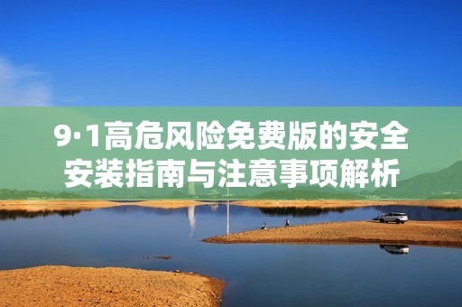 9·1高危风险免费版的安全安装指南与注意事项解析