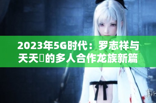 2023年5G时代：罗志祥与天天奭的多人合作龙族新篇