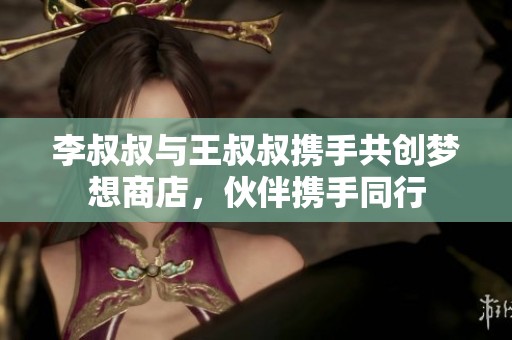 李叔叔与王叔叔携手共创梦想商店，伙伴携手同行