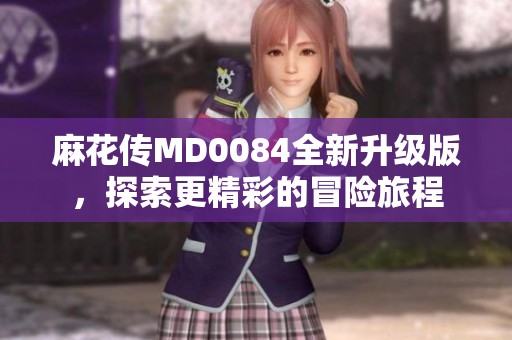 麻花传MD0084全新升级版，探索更精彩的冒险旅程