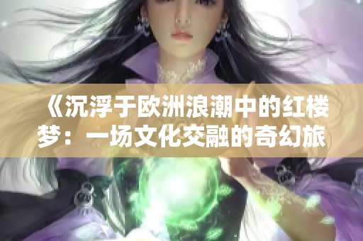 《沉浮于欧洲浪潮中的红楼梦：一场文化交融的奇幻旅程》