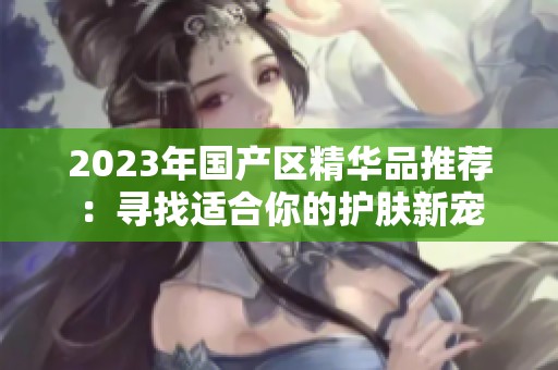 2023年国产区精华品推荐：寻找适合你的护肤新宠