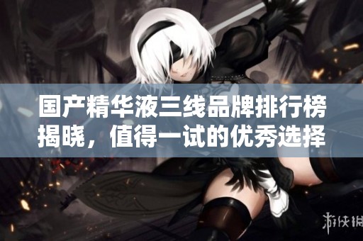 国产精华液三线品牌排行榜揭晓，值得一试的优秀选择