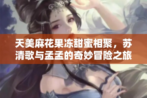 天美麻花果冻甜蜜相聚，苏清歌与孟孟的奇妙冒险之旅