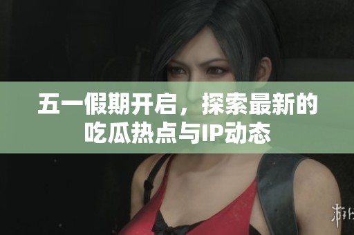 五一假期开启，探索最新的吃瓜热点与IP动态