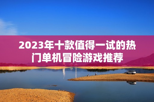 2023年十款值得一试的热门单机冒险游戏推荐