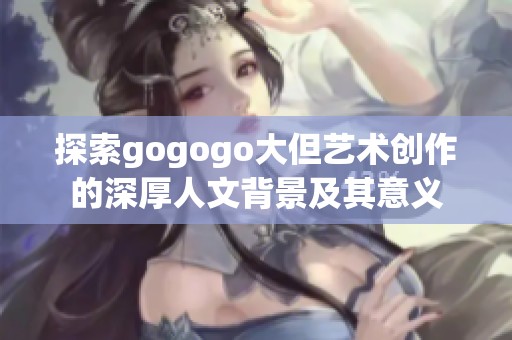 探索gogogo大但艺术创作的深厚人文背景及其意义