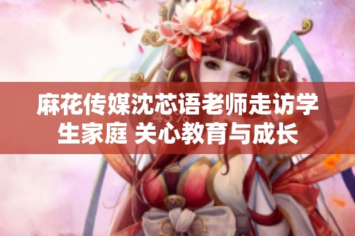 麻花传媒沈芯语老师走访学生家庭 关心教育与成长