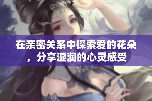 在亲密关系中探索爱的花朵，分享湿润的心灵感受