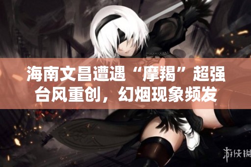 海南文昌遭遇“摩羯”超强台风重创，幻烟现象频发