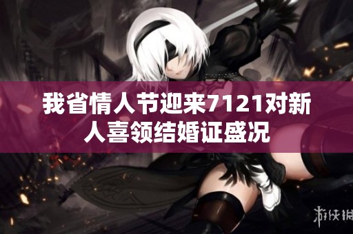 我省情人节迎来7121对新人喜领结婚证盛况