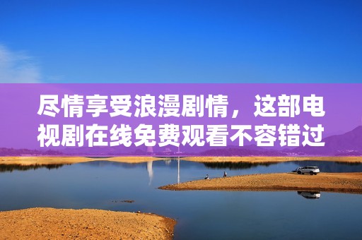 尽情享受浪漫剧情，这部电视剧在线免费观看不容错过