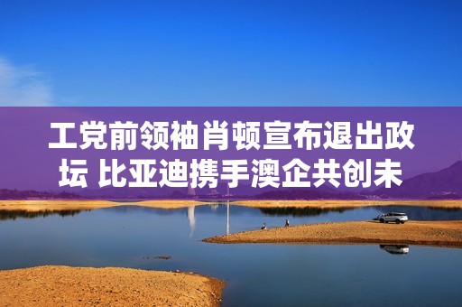 工党前领袖肖顿宣布退出政坛 比亚迪携手澳企共创未来