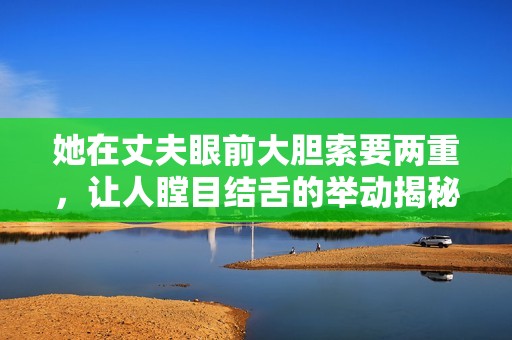 她在丈夫眼前大胆索要两重，让人瞠目结舌的举动揭秘