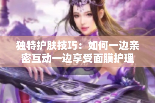 独特护肤技巧：如何一边亲密互动一边享受面膜护理