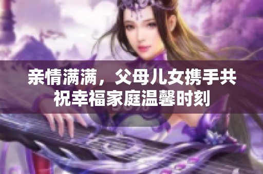 亲情满满，父母儿女携手共祝幸福家庭温馨时刻