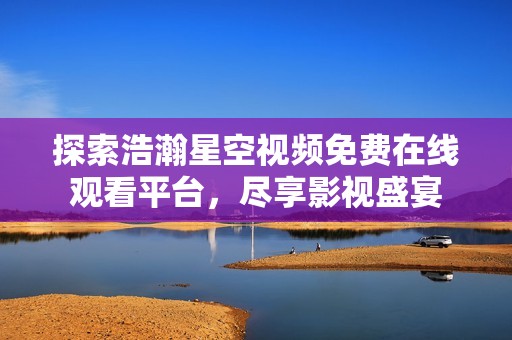 探索浩瀚星空视频免费在线观看平台，尽享影视盛宴