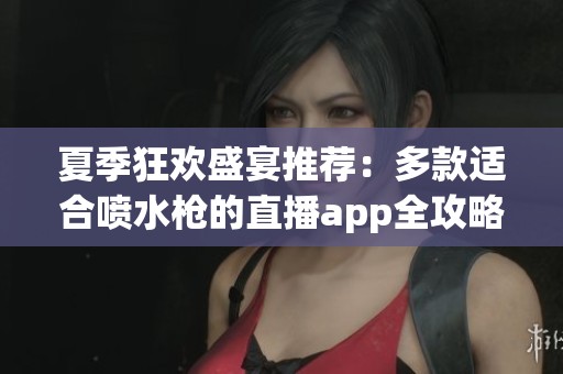 夏季狂欢盛宴推荐：多款适合喷水枪的直播app全攻略