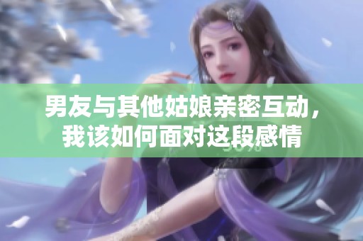 男友与其他姑娘亲密互动，我该如何面对这段感情