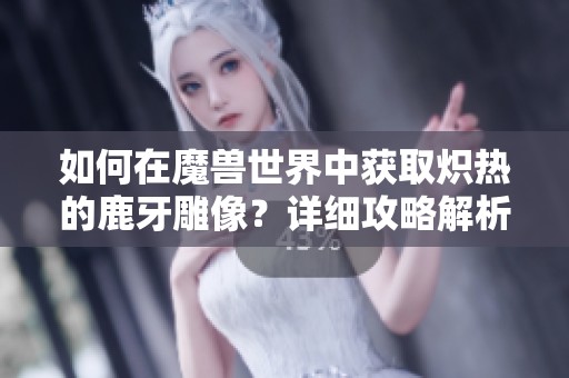 如何在魔兽世界中获取炽热的鹿牙雕像？详细攻略解析