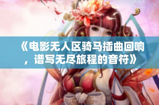 《电影无人区骑马插曲回响，谱写无尽旅程的音符》