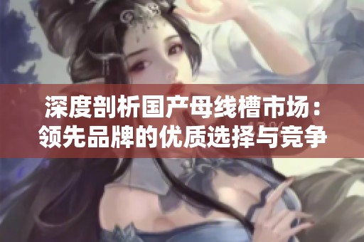 深度剖析国产母线槽市场：领先品牌的优质选择与竞争优势