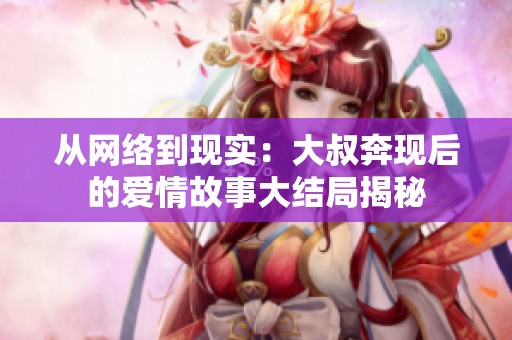 从网络到现实：大叔奔现后的爱情故事大结局揭秘