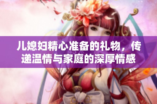 儿媳妇精心准备的礼物，传递温情与家庭的深厚情感