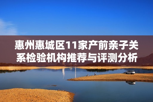 惠州惠城区11家产前亲子关系检验机构推荐与评测分析