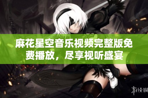 麻花星空音乐视频完整版免费播放，尽享视听盛宴