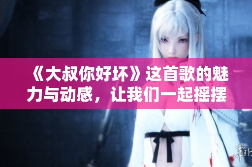 《大叔你好坏》这首歌的魅力与动感，让我们一起摇摆起来吧