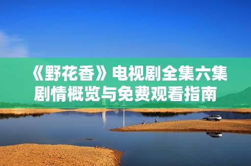 《野花香》电视剧全集六集剧情概览与免费观看指南