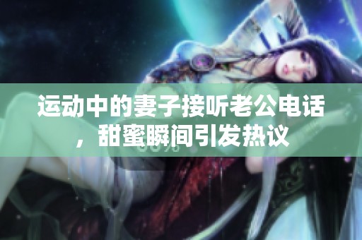 运动中的妻子接听老公电话，甜蜜瞬间引发热议