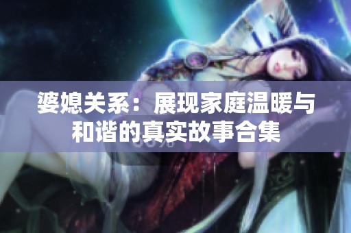 婆媳关系：展现家庭温暖与和谐的真实故事合集