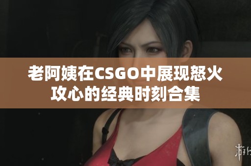 老阿姨在CSGO中展现怒火攻心的经典时刻合集