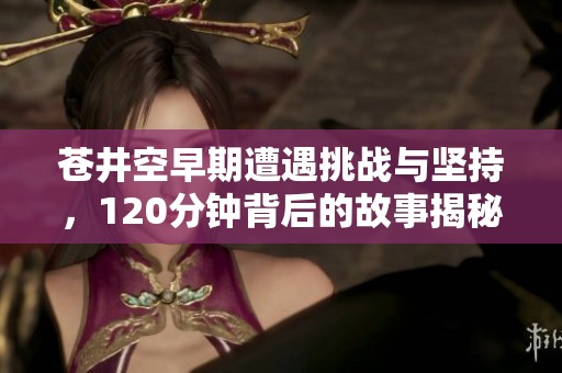 苍井空早期遭遇挑战与坚持，120分钟背后的故事揭秘