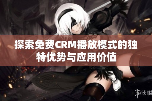 探索免费CRM播放模式的独特优势与应用价值