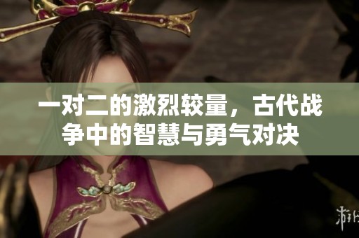 一对二的激烈较量，古代战争中的智慧与勇气对决