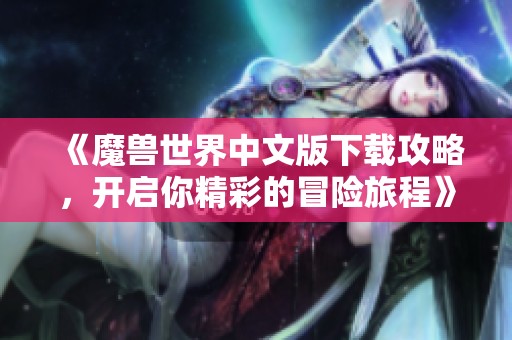 《魔兽世界中文版下载攻略，开启你精彩的冒险旅程》