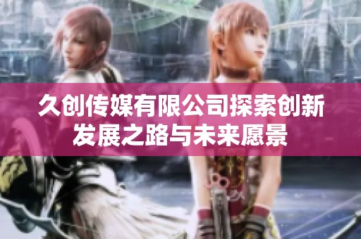 久创传媒有限公司探索创新发展之路与未来愿景
