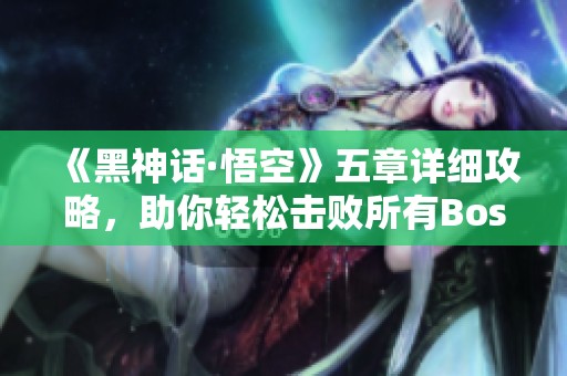 《黑神话·悟空》五章详细攻略，助你轻松击败所有Boss