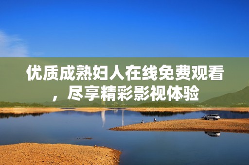 优质成熟妇人在线免费观看，尽享精彩影视体验