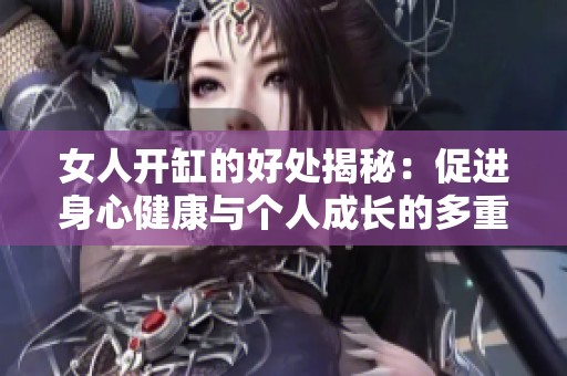 女人开缸的好处揭秘：促进身心健康与个人成长的多重益处