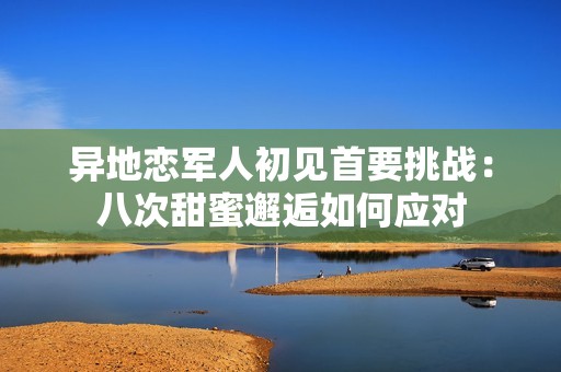 异地恋军人初见首要挑战：八次甜蜜邂逅如何应对