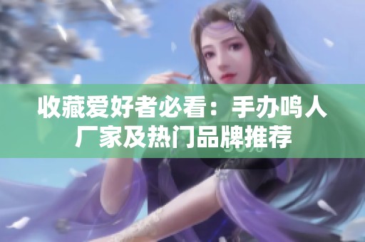 收藏爱好者必看：手办鸣人厂家及热门品牌推荐